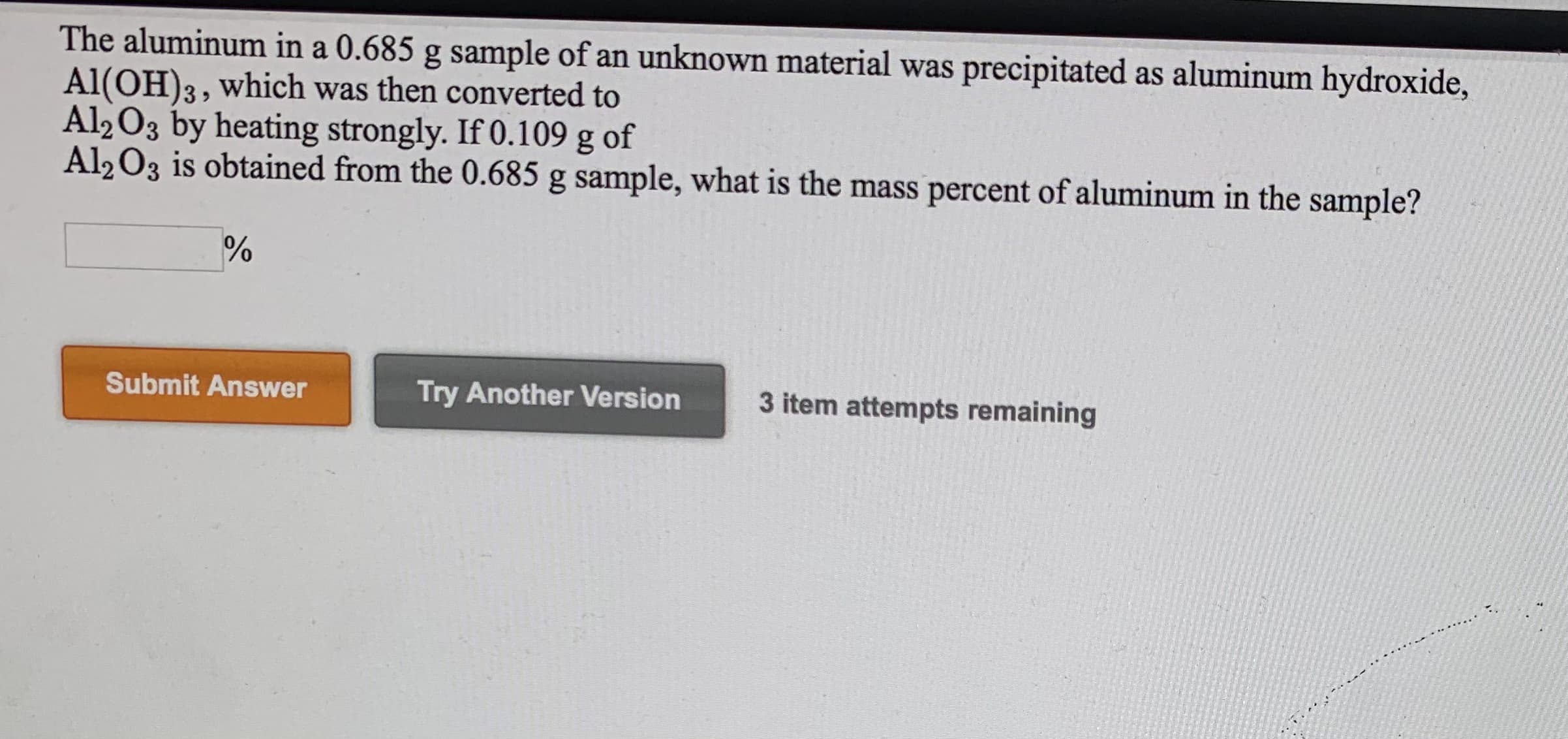 The aluminum in a 0.685 g sample of an unknown material was precipitated as aluminum hydroxide,
Al(OH)3, which was then converted to
Al2 03 by heating strongly. If 0.109 g of
Al203 is obtained from the 0.685 g sample, what is the mass percent of aluminum in the sample?
