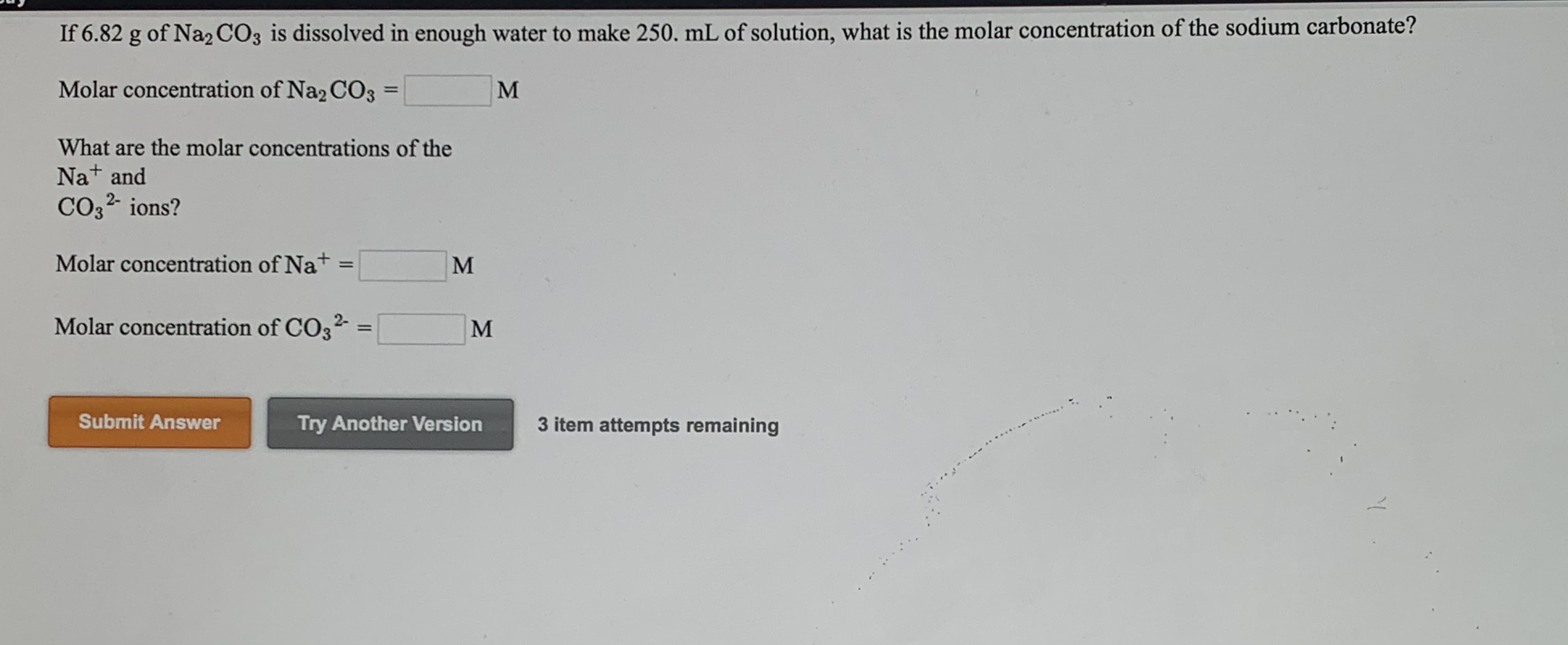 If 6.82 g of Na2 CO3 is dissolved in enough water to make 250, mL of solution, what is the molar concentration of the sodium carbonate?

