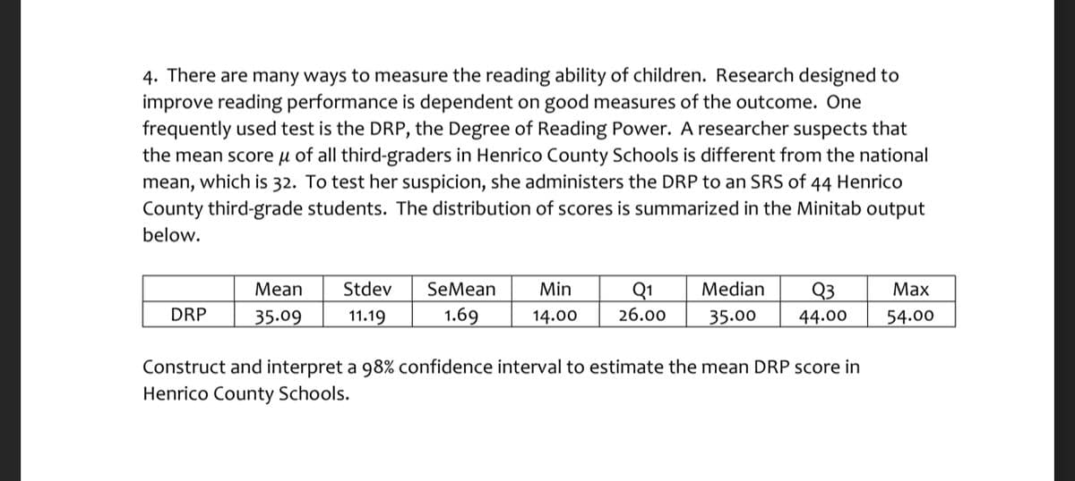 4. There are many ways to measure the reading ability of children. Research designed to
improve reading performance is dependent on good measures of the outcome. One
frequently used test is the DRP, the Degree of Reading Power. A researcher suspects that
the mean score µ of all third-graders in Henrico County Schools is different from the national
mean, which is 32. To test her suspicion, she administers the DRP to an SRS of 44 Henrico
County third-grade students. The distribution of scores is summarized in the Minitab output
below.
Stdev
SeMean
Min
Q1
Median
Q3
44.00
Mean
Мах
DRP
35.09
11.19
1.69
14.00
26.00
35.00
54.00
Construct and interpret a 98% confidence interval to estimate the mean DRP score in
Henrico County Schools.
