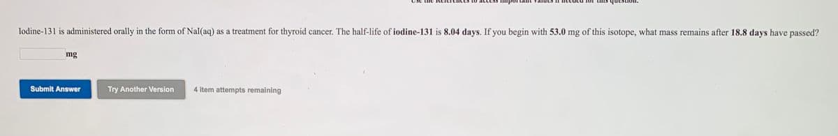 Iodine-131 is administered orally in the form of NaI(aq) as a treatment for thyroid cancer. The half-life of iodine-131 is 8.04 days. If you begin with 53.0 mg of this isotope, what mass remains after 18.8 days have passed?
mg
Submit Answer
Try Another Version
4 item attempts remaining
