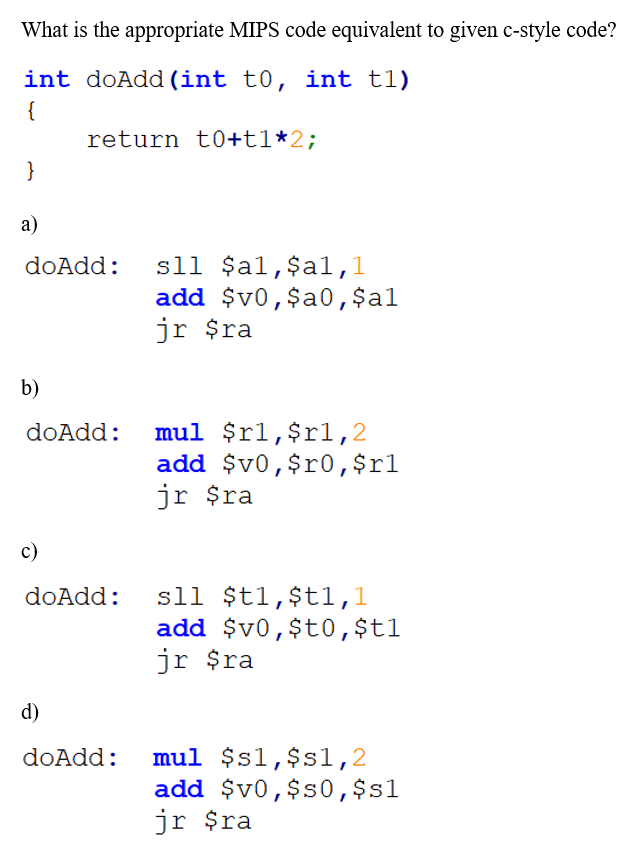 What is the appropriate MIPS code equivalent to given c-style code?
int doAdd (int t0, int t1)
{
return t0+t1*2;
}
а)
sll $al,$al,l
add $v0,$a0,$al
jr $ra
doAdd:
b)
mul $rl,$rl,2
add $v0,$r0,$rl
jr $ra
doAdd:
c)
sll $t1,$t1,1
add $v0,$t0,$t1
jr $ra
doAdd:
d)
mul $s1,$s1,2
add $v0,$s0,$s1
jr $ra
doAdd:
