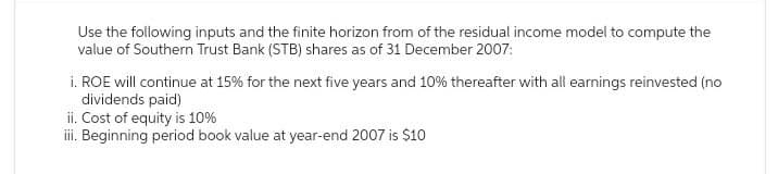 Use the following inputs and the finite horizon from of the residual income model to compute the
value of Southern Trust Bank (STB) shares as of 31 December 2007:
i. ROE will continue at 15% for the next five years and 10% thereafter with all earnings reinvested (no
dividends paid)
ii. Cost of equity is 10%
iii. Beginning period book value at year-end 2007 is $10