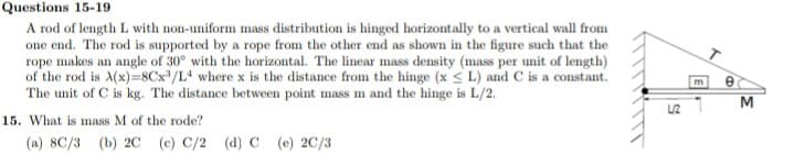 Questions 15-19
A rod of length L with non-uniform mass distribution is hinged horizontally to a vertical wall from
one end. The rod is supported by a rope from the other end as shown in the figure such that the
rope makes an angle of 30° with the horizontal. The linear mass density (mass per unit of length)
of the rod is A(x)=8Cx/L where x is the distance from the hinge (x < L) and C is a constant.
The unit of C is kg. The distance between point mass m and the hinge is L/2.
M
15. What is mass M of the rode?
(а) 8C/3 (Ь) 2C (е) С/2 (а) С (е) 2C/3
