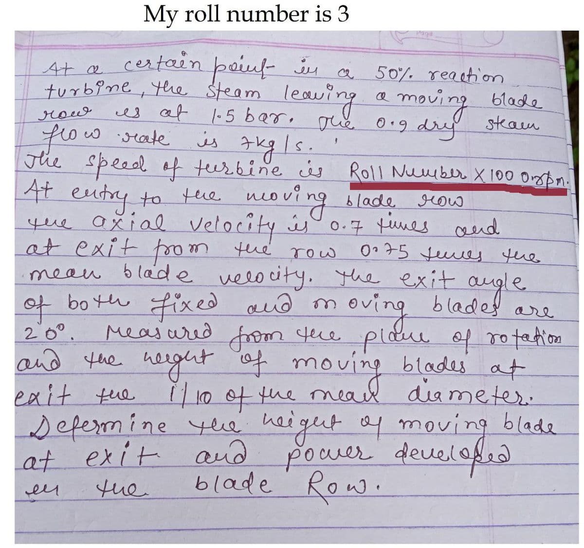 My roll number is 3
Paga
cestain paiuf ju
At a
turbine, the Steam leaving
50% reactiom
a moving blade
0.9 dr steam
row
es af l-5 bar, oue
frow
The Speed of teerbine s Roll Nuuber X 100 Orypn.
4t eutry to tue noving
que ašial Velocêty ús 0-7 tines and
at exit foom the row
mean blade velo city. the exit
of bo th Fixed aud m
w seate
is
gug/s.
lad,
blade
grow
075 tues the
oving
augle.
blades are
Measured from tece pldie of ro tation
and the height of moving blades at
1/100tthe meal diameter.
yee heigut of moving blade
power deuelofed
blade Row.
20°.
exit tue
Defemine
at exit and
tue
