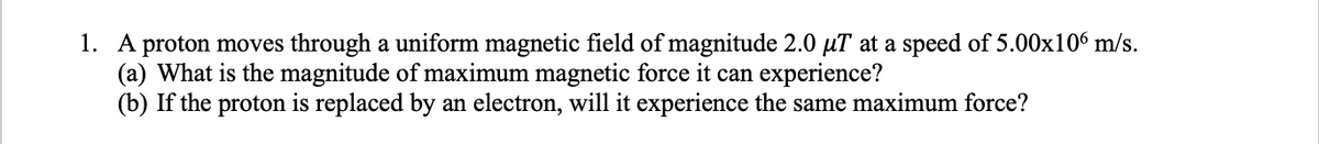 1. A proton moves through a uniform magnetic field of magnitude 2.0 µT at a speed of 5.00x106 m/s.
(a) What is the magnitude of maximum magnetic force it can experience?
(b) If the proton is replaced by an electron, will it experience the same maximum force?
