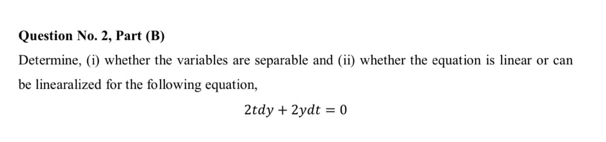 Question No. 2, Part (B)
Determine, (i) whether the variables are separable and (ii) whether the equation is linear or can
be linearalized for the following equation,
2tdy + 2ydt = 0
