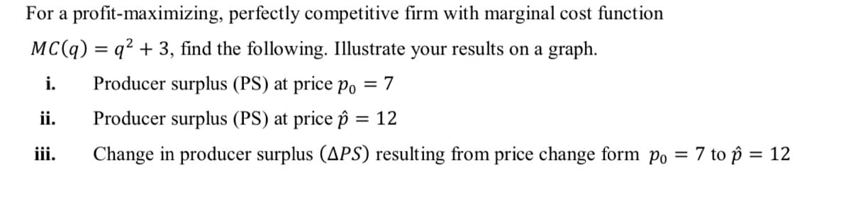 For a profit-maximizing, perfectly competitive firm with marginal cost function
MC(q) = q? + 3, find the following. Illustrate your results on a graph.
i.
Producer surplus (PS) at price Po = 7
ii.
Producer surplus (PS) at price p = 12
%3D
ii.
Change in producer surplus (APS) resulting from price change form po = 7 to ôp = 12
