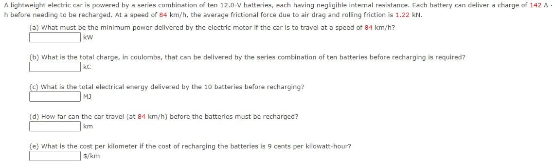 A lightweight electric car is powered by a series combination of ten 12.0-V batteries, each having negligible internal resistance. Each battery can deliver a charge of 142 A ·
h before needing to be recharged. At a speed of 84 km/h, the average frictional force due to air drag and rolling friction is 1.22 kN.
(a) What must be the minimum power delivered by the electric motor if the car is to travel at a speed of 84 km/h?
kw
(b) What is the total charge, in coulombs, that can be delivered by the series combination of ten batteries before recharging is required?
kC
(c) What is the total electrical energy delivered by the 10 batteries before recharging?
MJ
(d) How far can the car travel (at 84 km/h) before the batteries must be recharged?
km
(e) What is the cost per kilometer if the cost of recharging the batteries is 9 cents per kilowatt-hour?
$/km
