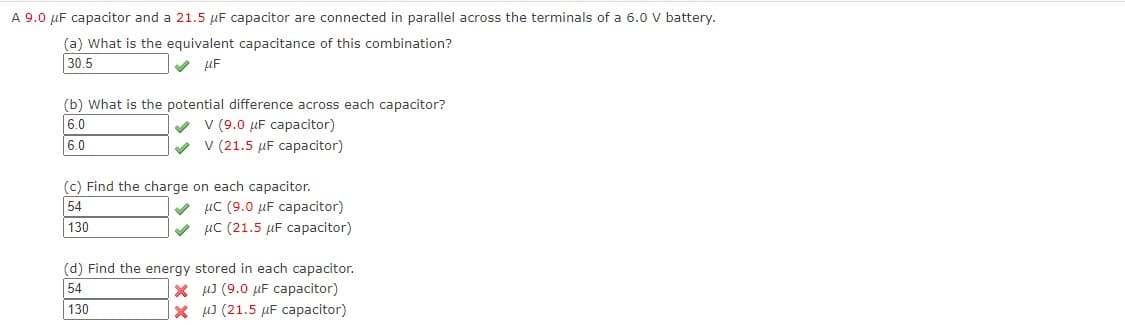 A 9.0 µF capacitor and a 21.5 µF capacitor are connected in parallel across the terminals of a 6.0 V battery.
(a) What is the equivalent capacitance of this combination?
30.5
V µF
(b) What is the potential difference across each capacitor?
V v (9.0 µF capacitor)
v v (21.5 µF capacitor)
6.0
6.0
(c) Find the charge on each capacitor.
V µC (9.0 µF capacitor)
V µC (21.5 µF capacitor)
54
130
(d) Find the energy stored in each capacitor.
54
X µJ (9.0 µF capacitor)
X J (21.5 µF capacitor)
130
