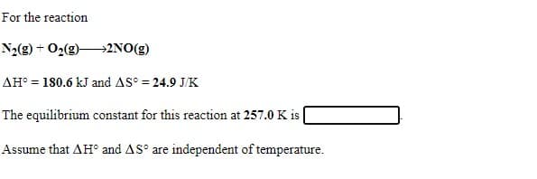 For the reaction
N2(g) + O2(g)2NO(g)
AH° = 180.6 kJ and AS° = 24.9 J/K
The equilibrium constant for this reaction at 257.0 K is |
Assume that AH° and AS° are independent of temperature.
