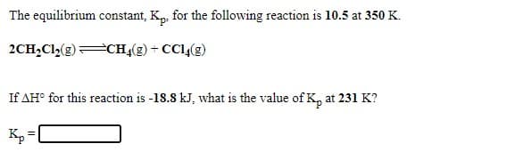 The equilibrium constant, K,, for the following reaction is 10.5 at 350 K.
2CH,Cl,(g)CH4(g) + CCL,(g)
If AH° for this reaction is -18.8 kJ, what is the value of K, at 231 K?
K, =
