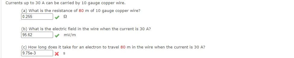 Currents up to 30 A can be carried by 10 gauge copper wire.
(a) What is the resistance of 80 m of 10 gauge copper wire?
0.255
Ω
(b) What is the electric field in the wire when the current is 30 A?
95.62
mv/m
(c) How long does it take for an electron to travel 80 m in the wire when the current is 30 A?
9.75e-3
X S
