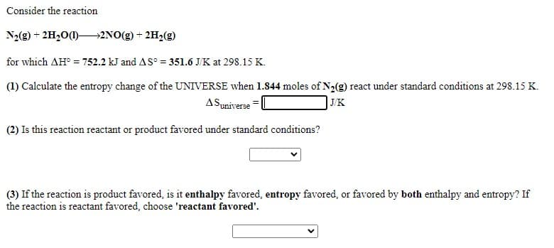 Consider the reaction
N2(g) + 2H,0()–→2NO(g) + 2H2(g)
for which AH° = 752.2 kJ and AS° = 351.6 J/K at 298.15 K.
(1) Calculate the entropy change of the UNIVERSE when 1.844 moles of N2(g) react under standard conditions at 298.15 K.
ASuniverse
| J/K
(2) Is this reaction reactant or product favored under standard conditions?
(3) If the reaction is product favored, is it enthalpy favored, entropy favored, or favored by both enthalpy and entropy? If
the reaction is reactant favored, choose 'reactant favored'.
