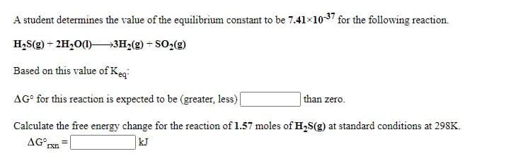 A student determines the value of the equilibrium constant to be 7.41x1037 for the following reaction.
H,S(g) + 2H,0()–→3H2(g) + SO2(g)
Based on this value of Keg
AG° for this reaction is expected to be (greater, less)|
than zero.
Calculate the free energy change for the reaction of 1.57 moles of H,S(g) at standard conditions at 298K.
AG°,
kJ
