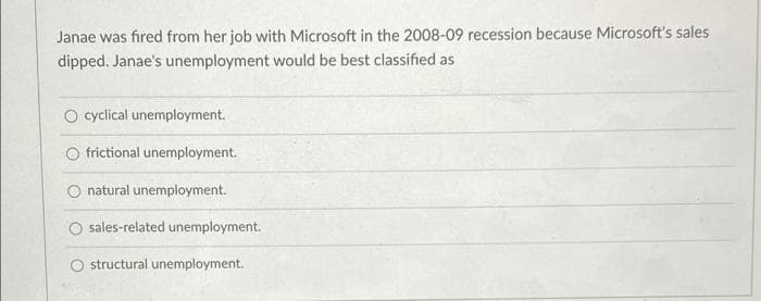 Janae was fired from her job with Microsoft in the 2008-09 recession because Microsoft's sales
dipped. Janae's unemployment would be best classified as
O cyclical unemployment.
O frictional unemployment.
natural unemployment.
O sales-related unemployment.
structural unemployment.
