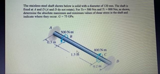 The stainless-steel shaft shown below is solid with a diameter of 120 mm. The shaft is
fixed at A and D (A and D do not rotate). For Ta- 500 Nm and Te -800 Nm, as shown,
determine the absolute maximum and minimum values of shear stress in the shaft and
indicate where they occur. G- 75 GPa.
500 N-m
B.
0.3 m
800 N m
156
0.2 m
