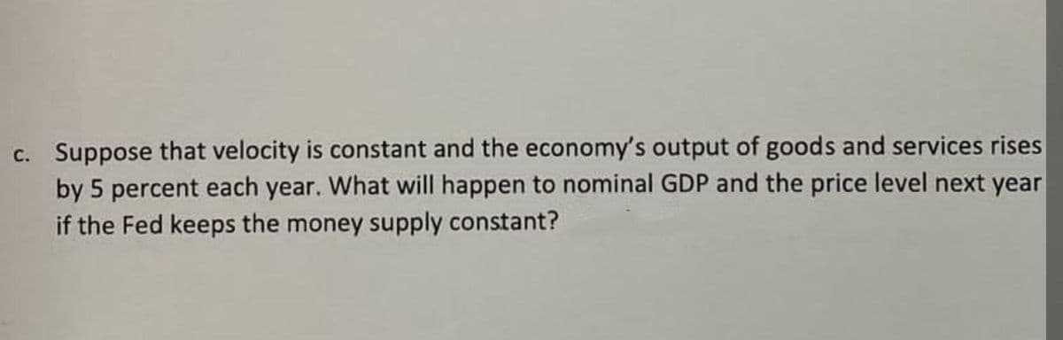 c. Suppose that velocity is constant and the economy's output of goods and services rises
by 5 percent each year. What will happen to nominal GDP and the price level next year
if the Fed keeps the money supply constant?
