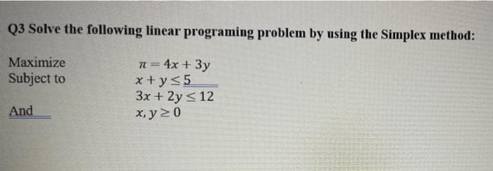 Q3 Solve the following linear programing problem by using the Simplex method:
Maximize
In= 4x + 3y
x +y<5
3x + 2y <12
x, y 20
Subject to
And
