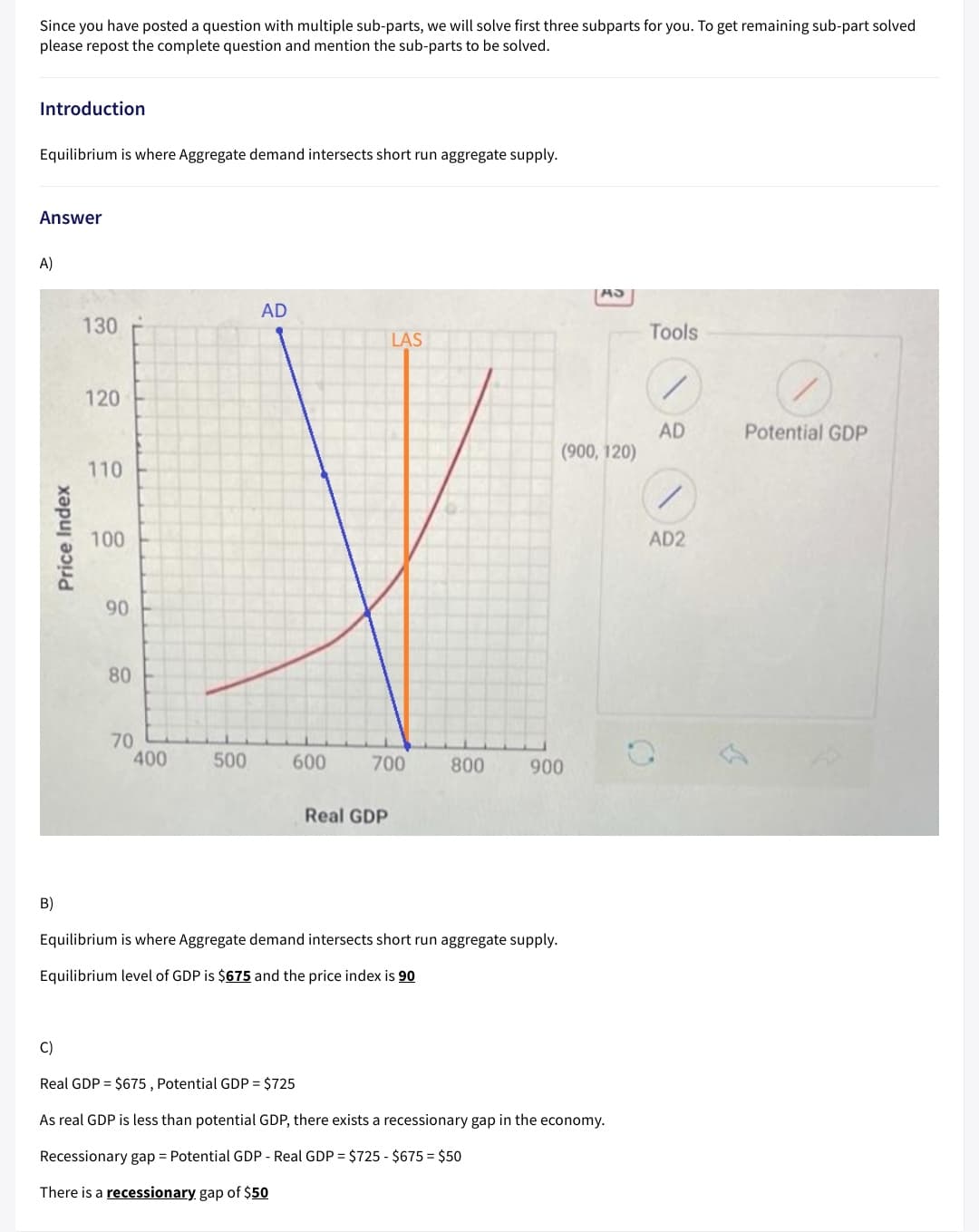 Since you have posted a question with multiple sub-parts, we will solve first three subparts for you. To get remaining sub-part solved
please repost the complete question and mention the sub-parts to be solved.
Introduction
Equilibrium is where Aggregate demand intersects short run aggregate supply.
Answer
A)
AD
130
Tools
LAS
120
AD
(900, 120)
Potential GDP
110
100
AD2
90
80
70
400
500
600
700
800
900
Real GDP
B)
Equilibrium is where Aggregate demand intersects short run aggregate supply.
Equilibrium level of GDP is $675 and the price index is 90
C)
Real GDP = $675 , Potential GDP = $725
As real GDP is less than potential GDP, there exists a recessionary gap in the economy.
Recessionary gap = Potential GDP - Real GDP = $725 - $675 = $50
There is a recessionary gap of $50
Price Index
