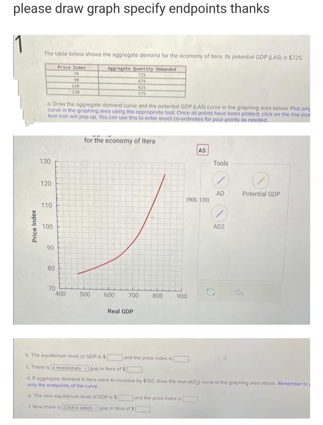 please draw graph specify endpoints thanks
1
The table below shows the aggregate demand for the economy of Itera. Its potential GDP (LAS) is $725.
Price Index
Aggregate Quantity Demanded
70
725
90
675
110
625
130
575
a. Draw the aggregate demand curve and the potential GDP (LAS) curve in the graphing area below. Plot only
curve in the graphing area using the appropriate tool. Once all points have been plotted, click on the line (not
tool icon will pop up. You can use this to enter exact co-ordinates for your points as needed.
for the economy of Itera
AS
Tools
120
AD
(900, 120)
Potential GDP
110
100
AD2
90
80
70
400
500
600
700
800
900
Real GDP
b. The equilibrium level of GDP is $
and the price index is
c. There is a recessionary v gap in Itera of $
d. If aggregate demand in Itera were to increase by $150, draw the new (AD2) curve in the graphing area above. Remember to
only the endpoints of the curve.
e. The new equilibrium level of GDP is $
and the price index is
f. Now there is (Click to select) gap in Itera of $
Price Index
