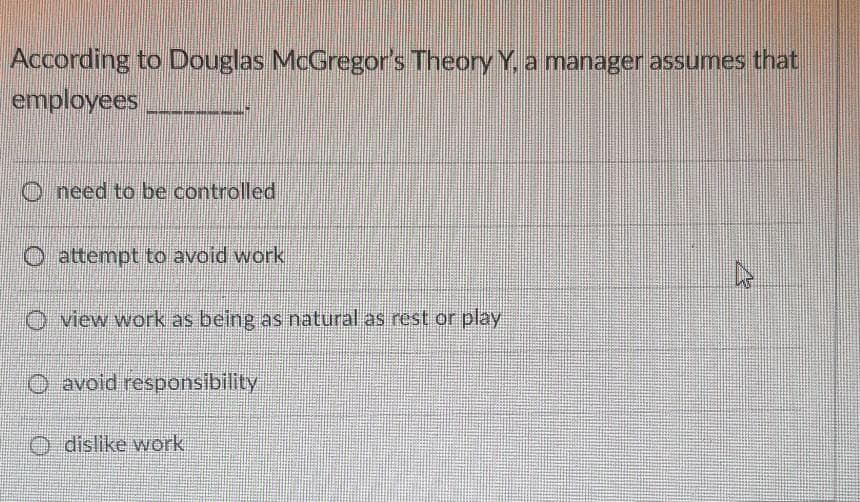 According to Douglas McGregor's Theory Y, a manager assumes that
employees
O need to be controlled
O attempt to avoid work
view work as being as natural as rest cor play
O avoid responsibility
O dislike work
