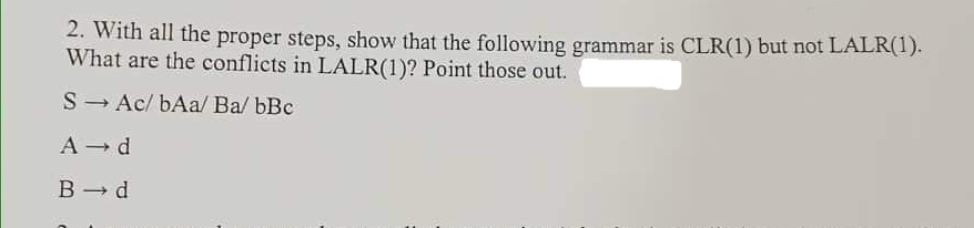 2. With all the proper steps, show that the following grammar is CLR(1) but not LALR(1).
What are the conflicts in LALR(1)? Point those out.
S- Ac/ bAa/ Ba/ bBc
A - d
