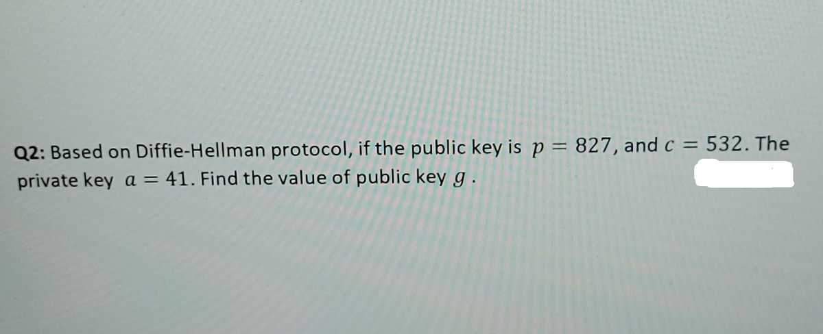 :
Q2: Based on Diffie-Hellman protocol, if the public key is p = 827, and c = 532. The
private key a = 41. Find the value of public key g.