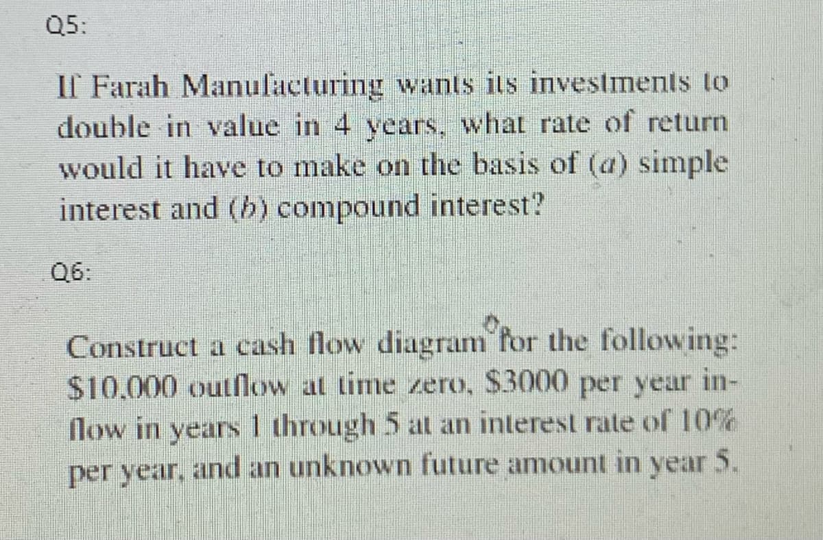 Q5:
If Farah Manufacturing wants its investments to
double in value in 4 years, what rate of return
would it have to make on the basis of (a) simple
interest and (b) compound interest?
Construct a cash flow diagram for the following:
$10,000 outflow at time zero, $3000 per year in-
flow in years 1 through 5 at an interest rate of 10%
per year, and an unknown future amount in year 5.