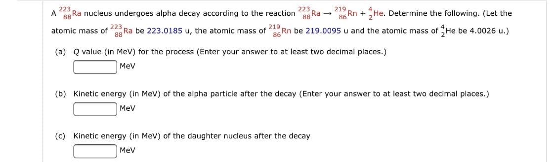 223
A
Ra nucleus undergoes alpha decay according to the reaction
223
219
He. Determine the following. (Let the
88
Ra →
88
86 Rn +
223
Ra be 223.0185 u, the atomic mass of
atomic mass of
219
Rn be 219.0095 u and the atomic mass of He be 4.0026 u.)
86
(a) Q value (in MeV) for the process (Enter your answer to at least two decimal places.)
MeV
(b) Kinetic energy (in MeV) of the alpha particle after the decay (Enter your answer to at least two decimal places.)
MeV
(c) Kinetic energy (in MeV) of the daughter nucleus after the decay
MeV
