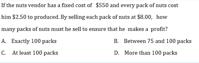 If the nuts vendor has a fixed cost of $550 and every pack of nuts cost
him $2.50 to produced. By selling each pack of nuts at $8.00, how
many packs of nuts must he sell to ensure that he makes a profit?
А. Ехactly 100 packs
B. Between 75 and 100 packs
C. At least 100 packs
D. More than 100 packs
