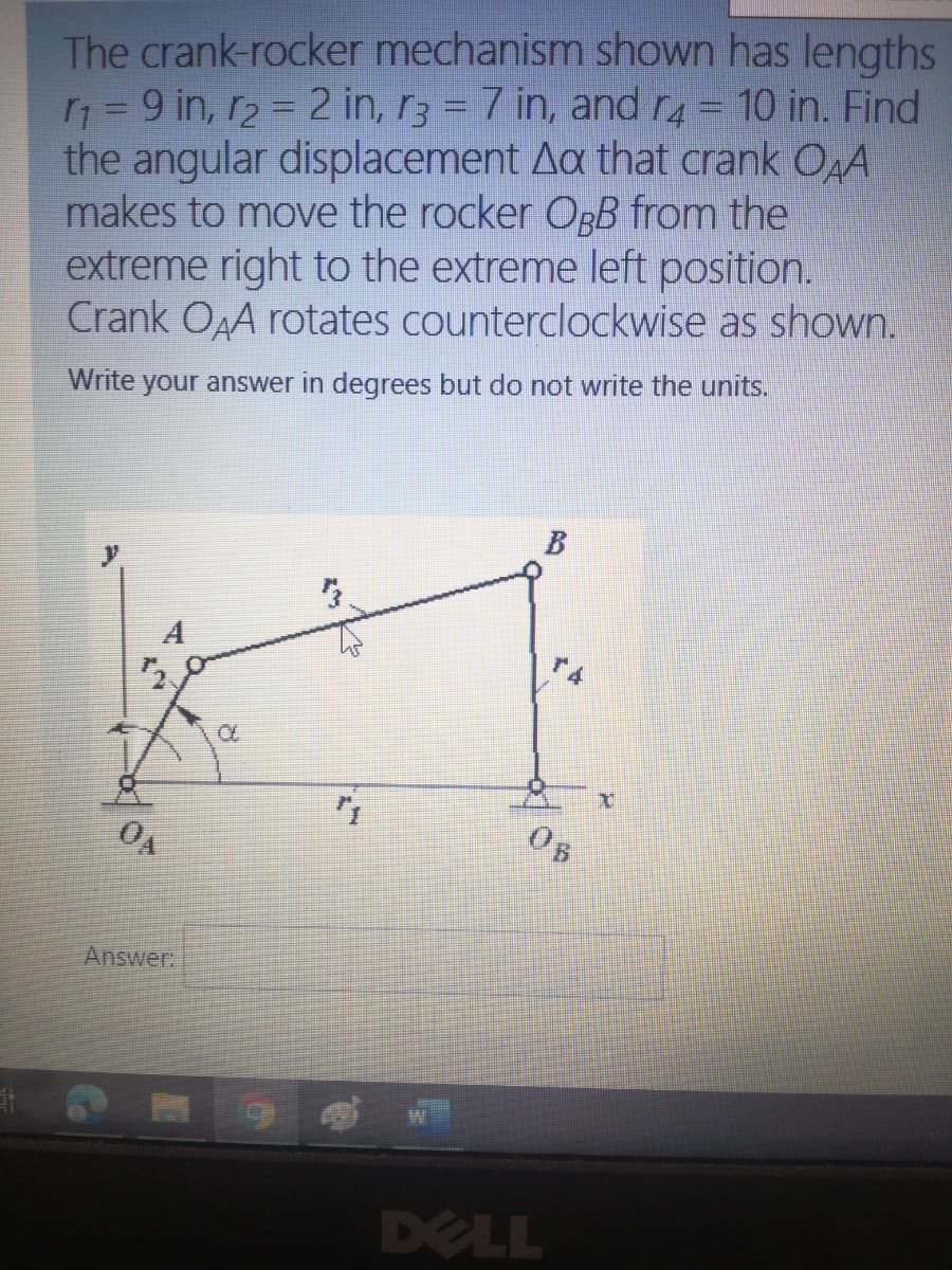 The crank-rocker mechanism shown has lengths
n = 9 in, r2 = 2 in, r3 = 7 in, andr4= 10 in. Find
the angular displacement Aa that crank OA
makes to move the rocker OpB from the
extreme right to the extreme left position.
Crank OAA rotates counterclockwise as shown.
Write your answer in degrees but do not write the units.
B
A
0B
Answer.
DELL
