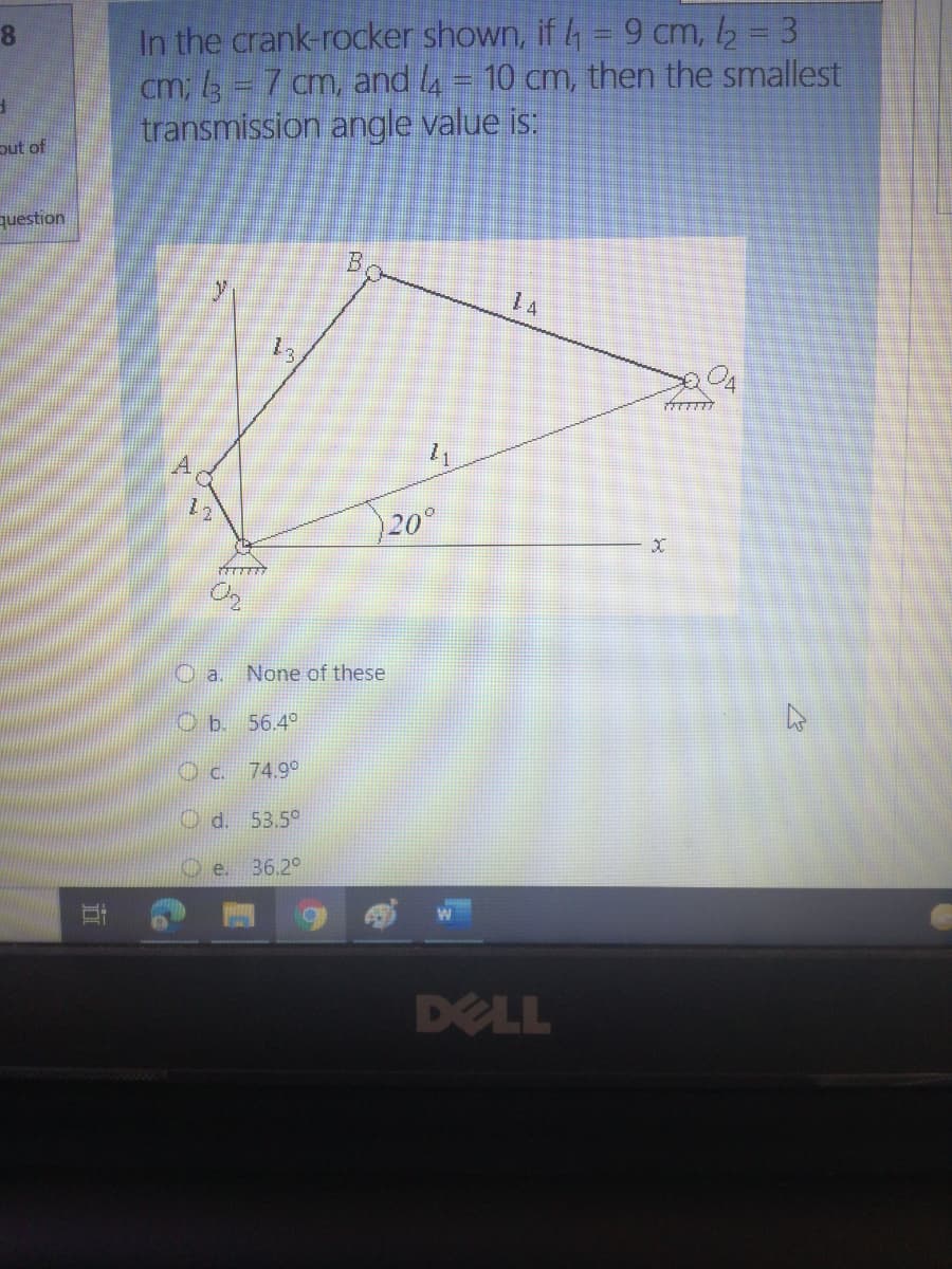In the crank-rocker shown, if 4 = 9 cm, 2 = 3
cm; 3 = 7 cm, and l4 = 10 cm, then the smallest
transmission angle value is:
put of
question
B,
1 A
20°
None of these
O b. 56.4°
Oc. 74.9°
O d. 53,5°
O e. 36.2°
DELL
