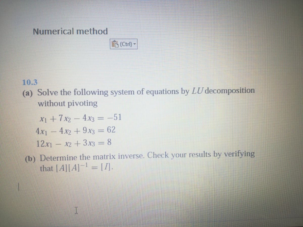 Numerical method
A (Ctrl) -
10.3
(a) Solve the following system of equations by LU decomposition
without pivoting
X1 +7x2 – 4x3 = -51
4x1 – 4x2 + 9x3 = 62
12x1 – x2 + 3x3 = 8
(b) Determine the matrix inverse. Check your results by verifying
that [A][A] = [].
