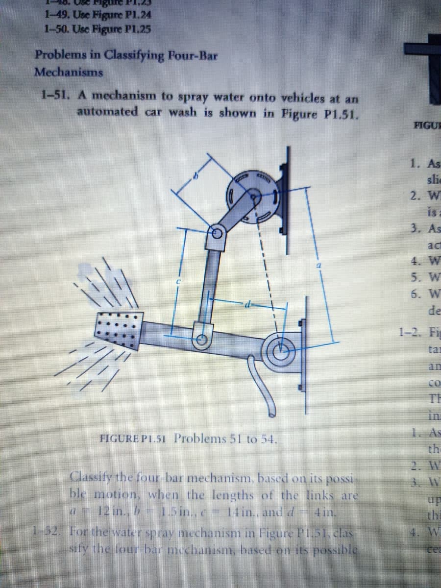 1-49. Use Figure P1.24
1-50. Use Figure P1.25
Problems in Classifying Four-Bar
Mechanisms
1-51. A mechanism to spray water onto vehicles at an
automated car wash is shown in Pigure P1.51.
FIGUR
1. As
slic
2. W
is
3. As
act
4. W
5. W
6. W
de
1-2. Fig
tar
an
CO
TH
in:
1. As
the
2. W
3. W
FIGURE PL.51 Problems 51 to 54.
Classify the four bar mechanism, based on its possi
ble motion, when the lengths of the links are
d12 in, b 15in.,c 14 in., and d 4in.
up
thi
1.52. For the water spray mechanism in Figure PL.51.clas
sify the four bar mechanism, based on its possible
4. W

