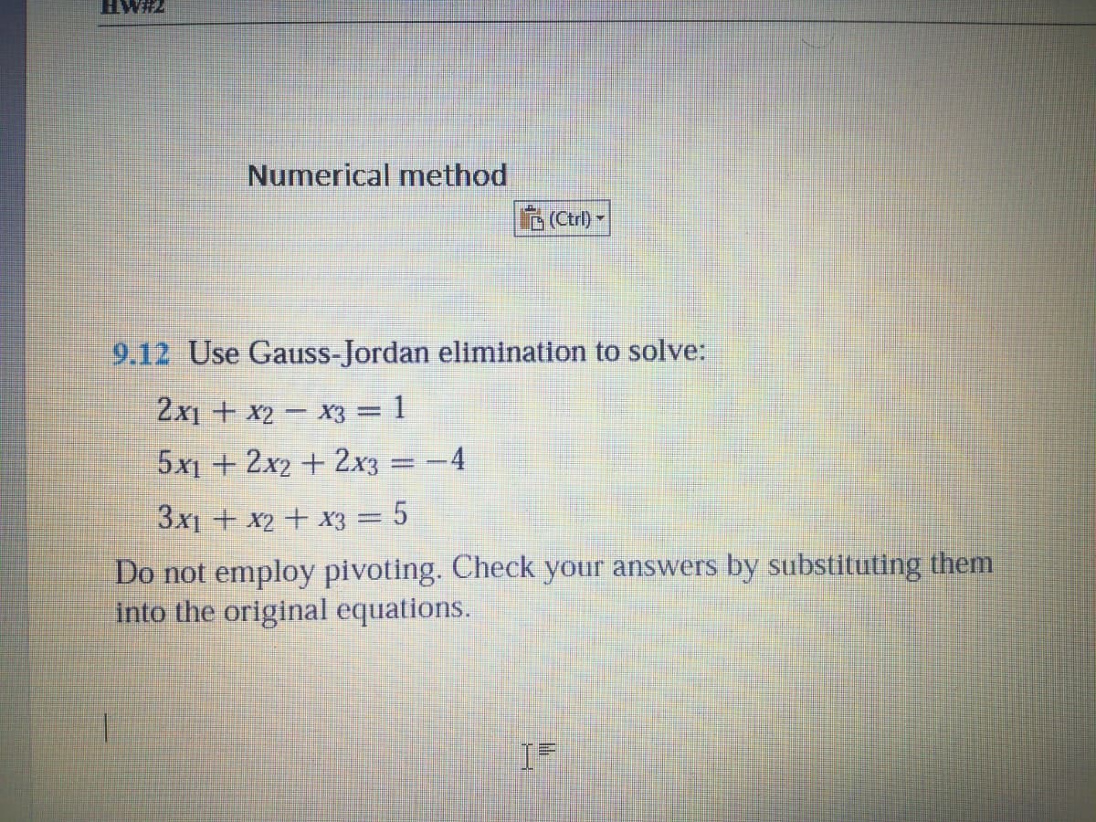 HW#2
Numerical method
(Ctrl) -
9.12 Use Gauss-Jordan elimination to solve:
2x1 + x2 – x3 = 1
5x1 + 2x2 + 2x3 = -4
%3D
3x1 + x2 + x3 = 5
Do not employ pivoting. Check your answers by substituting them
into the original equations.
1.
