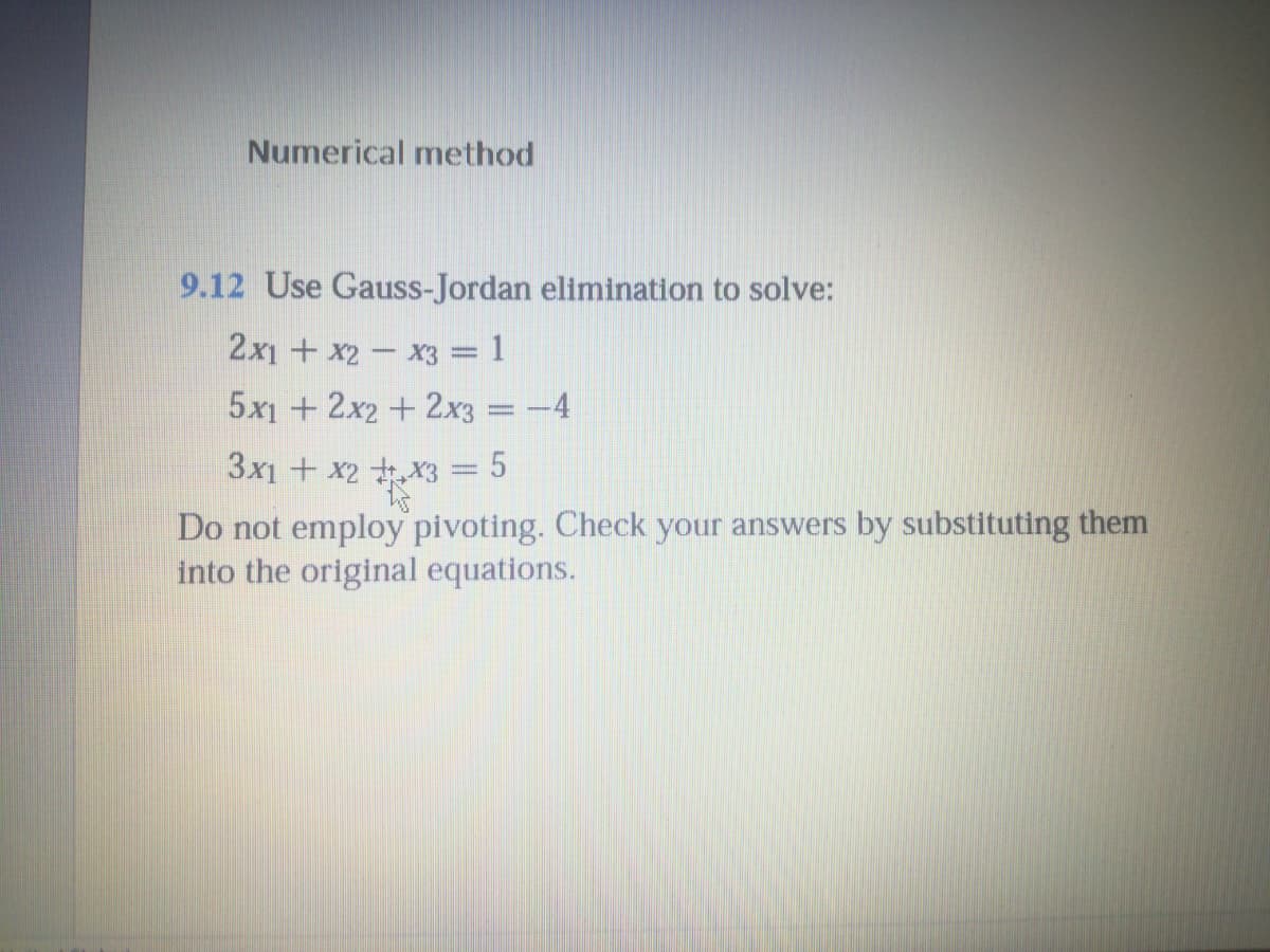 Numerical method
9.12 Use Gauss-Jordan elimination to solve:
2x1 + x2- x3 = 1
5x1 + 2x2+ 2x3
-4
3x1 + x2 X3 = 5
Do not employ pivoting. Check your answers by substituting them
into the original equations.
