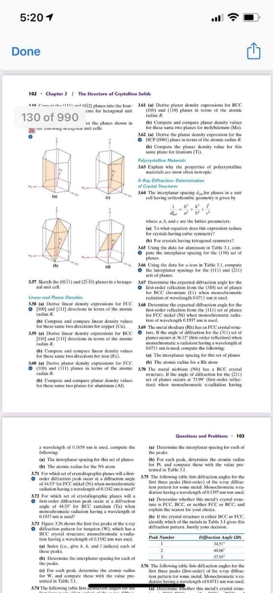 5:20 1
Done
102 · Chapter 3 I The Structure of Crystalline Solids
15 Camaet tha (111) and (O12) planes into the four- 3.61 (a) Derive planar density expressions for BCC
130 of 990
eme for hexagonal unit
(100) and (110) planes in terms of the atomic
radius R.
or the planes shown in
(b) Compute and compare planar density values
for these same two planes for molybdenum (Mo).
S ARUWE IAagUa unit cells:
3.62 (a) Derive the planar density expression for the
O HCP (0001) plane in terms of the atomic radius R.
(b) Compute the planar density value for this
same plane for titanium (Ti).
Polycrystalline Materials
3.63 Explain why the properties of polycrystalline
materials are most often isotropic.
X-Ray Diffraction: Determination
of Crystal Structures
3.64 The interplanar spacing da for planes in a unit
cell having orthorhombic geometry is given by
(a)
(c)
1
where a, b, and e are the lattice parameters.
(a) To what equation does this expression reduce
for crystals having cubic symmetry?
(b) For erystals having tetragonal symmetry?
3.65 Using the data for aluminum in Table 3.1, com-
• pute the interplanar spacing for the (110) set of
planes.
3.66 Using the data for a-iron in Table 3.1, compute
• the interplanar spacings for the (111) and (211)
sets of planes.
(b)
(d)
3.57 Sketch the (0111) and (21 10) planes in a hexago- 3.67 Determine the expected diffraction angle for the
O first-order reflection from the (310) set of planes
for BCC chromium (Cr) when monochromatic
radiation of wavelength 0.0711 nm is used.
3.58 (a) Derive linear density expressions for FCC 3,68 Determine the expected diffraction angle for the
first-order reflection from the (111) set of planes
for FCC nickel (Ni) when monochromatic radia-
nal unit cell.
Linear and Planar Densities
O (100] and [111] directions in terms of the atomic
radius R.
tion of wavelength 0.1937 nm is used.
(b) Compute and compare linear density values
for these same two directions for copper (Cu).
3.69 The metal rhodium (Rh) has an FCC crystal struc-
3.59 (a) Derive linear density expressions for BCC O ture. If the angle of diffraction for the (311) set of
(110] and [111] directions in temms of the atomic
radius R.
planes occurs at 36.12" (first-order reflection) when
monochromatic x-radiation having a wavelength of
0,0711 nm is used, compute the following:
(b) Compute and compare linear density values
for these same two directions for iron (Fe).
(a) The interplanar spacing for this set of planes
(b) The atomic radius for a Rh atom
3.60 (a) Derive planar density expressions for FCC
• (100) and (111) planes in terms of the atomic 3.70 The metal niobium (Nb) has a BCC crystal
radius R.
(b) Compute and compare planar density values
for these same two planes for aluminum (Al).
structure. If the angle of diffraction for the (211)
set of planes occurs at 75.99 (first-order reflec-
tion) when monochromatic x-radiation having
Questions and Problems. 103
a wavelength of 0,1659 nm is used, compute the
following:
(a) Determine the interplanar spacing for each of
the peaks.
(b) For each peak, determine the atomic radius
for Pt, and compare these with the value pre-
sented in Table 3.1.
(a) The interplanar spacing for this set of planes
(b) The atomic radius for the Nb atom
3.71 For which set of crystallographic planes will a first-
O order diffraction peak occur at a diffraction angle 3.75 The following table lists diffraction angles for the
of 44,53' for FCC nickel (Ni) when monochromatic
first three peaks (first-order) of the x-ray diffrac-
tion pattern for some metal. Monochromatic x-ra-
diation having a wavelength of 0.1397 nm was used.
radiation having a wavelength of 0.1542 nm is used?
3.72 For which set of crystallographic planes will a
O first-order diffraction peak occur at a diffraction
angle of 44.53 for BCC tantalum (Ta) when
monochromatic radiation having a wavelength of
0.1937 nm is used?
(a) Determine whether this metal's crystal struc-
explain the reason for your choice.
(b) If the crystal structure is either BCC or FCC,
identify which of the metals in Table 3.1 gives this
diffraction pattern. Justify your decision.
3.73 Figure 3.26 shows the first five peaks of the x-ray
O diffraction pattern for tungsten (W), which has a
BCC crystal structure; monochromatic x-radia-
tion having a wavelength of 0.1542 nm was used.
(a) Index (i.e., give h, k, and / indices) each of
these peaks.
(b) Determine the interplanar spacing for each of
the peaks.
Peak Number
Diffraction Angle (20)
34.51"
40.06
3
57.95
(c) For each peak, determine the atomic radius
for W, and compare these with the value pre-
sented in Table 3.1.
3.76 The following table lists diffraction angles for the
first three peaks (first-order) of the x-ray diffrac-
tion pattern for some metal. Monochromatic x-ra-
diation having a wavelength of 0.0711 nm was used.
(a) Delermine winether this metal's crystal strue-
3.74 The following table lists dmaeog Tor te
L diffeu
