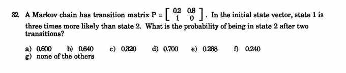 32 A Markov chain has transition matrix P = 0 8 I. In the initial state vector, state 1 is
three times more likely than state 2. What is the probability of being in state 2 after two
transitions?
a) 0.600
g) none of the others
c) 0320
f) 0240
b) 0.640
d) 0.700
e) 0288
