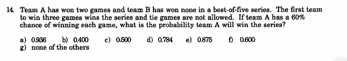 14. Team A has won two games and team B has won none in a best-of-five series. The first team
to win three games wins the series and tie games are not allowed. If team A has a 60%
chance of winning each game, what is the probability team A will win the series?
c) 0.500
d) 0.784
f) 0.600
a) 0.936 b) 0.400
g) none of the others
e) 0.875
