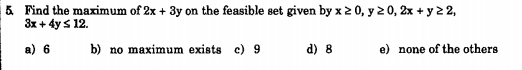 5 Find the maximum of 2x + 3y on the feasible set given by x2 0, y 2 0, 2x + y 2 2,
3x + 4y s 12.
a) 6
b) no maximum exists c) 9
d) 8
e) none of the others
