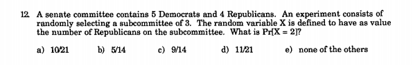 12 A senate committee contains 5 Democrats and 4 Republicans. An experiment consists of
randomly selecting a subcommittee of 3. The random variable X is defined to have as value
the number of Republicans on the subcommittee. What is Pr(X = 2]?
a) 1021
b) 5/14
c) 9/14
d) 11/21
e) none of the others
