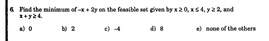 6 Find the minimum of -x + 2y on the feasible set given by x 2 0, x5 4, y 2 2, and
x+ y24.
a) 0
b) 2
c) 4
d) 8
e) none of the others
