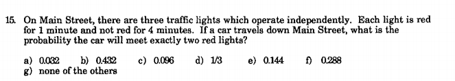 15. On Main Street, there are three traffic lights which operate independently. Each light is red
for 1 minute and not red for 4 minutes. If a car travels down Main Street, what is the
probability the car will meet exactly two red lights?
c) 0.096
d) 1/3
f) 0.288
a) 0.032
g) none of the others
b) 0.432
e) 0.144
