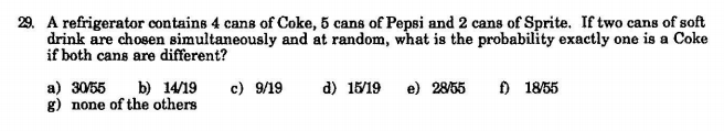 29. A refrigerator contains 4 cans of Coke, 5 cans of Pepsi and 2 cans of Sprite. If two cans of soft
drink are chosen simultaneously and at random, what is the probability exactly one is a Coke
if both cans are different?
a) 30/55
g) none of the others
c) 9/19
f) 1855
b) 14/19
d) 15/19
e) 2855
