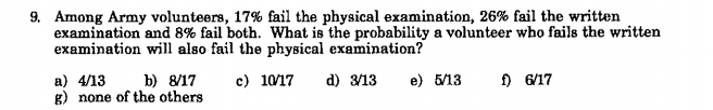 9. Among Army volunteers, 17% fail the physical examination, 26% fail the written
examination and 8% fail both. What is the probability a volunteer who fails the written
examination will also fail the physical examination?
a) 4/13
g) none of the others
c) 10/17
) 6/17
b) 8/17
d) 3/13
e) 5/13
