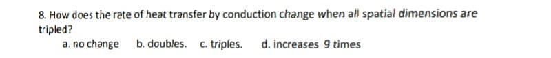 8. How does the rate of heat transfer by conduction change when all spatial dimensions are
tripled?
a. no change b. doubles. c. triples. d. increases 9 times

