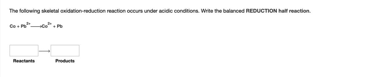 The following skeletal oxidation-reduction reaction occurs under acidic conditions. Write the balanced REDUCTION half reaction.
2+
2+
Co+ Pb
→Co + Pb
Reactants
Products