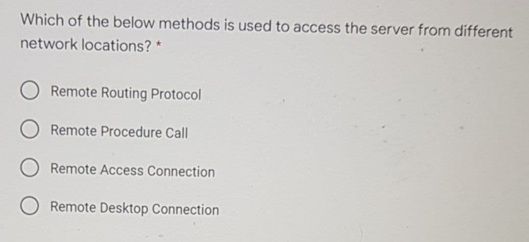 Which of the below methods is used to access the server from different
network locations? *
Remote Routing Protocol
Remote Procedure Call
Remote Access Connection
Remote Desktop Connection
