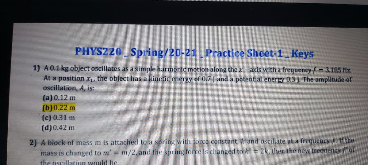 PHYS220 Spring/20-21 Practice Sheet-1 Keys
1) A0.1 kg object oscillates asa simple harmonic motion along the x-axis witha frequency/= 3.185 Hz.
At a position X, the object has a kinetic energy of 0.7 J and a potential energy 0.3J. The amplitude of
oscillation, A, is:
(a) 0.12 m
(b) 0.22 m
(c) 0.31 m
(d)0.42 m
2) A block of mass m is attached to a spring with foce Constant, k and oscillate at a frequency/Ahe
mass is changed to m' m/2, and the sprig force is changed to k 2k, then the new frequency/of
The oscillation would be.
