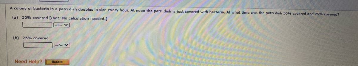 A colony of bacteria in a petri dish doubles in size every hour. At noon the petri dish is just covered with bacteria. At what time was the petri dish 50% covered and 25% covered?
(a) 50% covered [Hint: No calculation needed.]
--?-- V
(b) 25% covered
-?-- V
Need Help?
Read It
